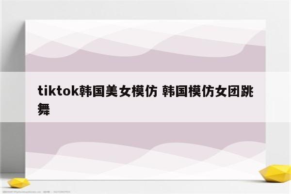 tiktok韩国美女模仿 韩国模仿女团跳舞