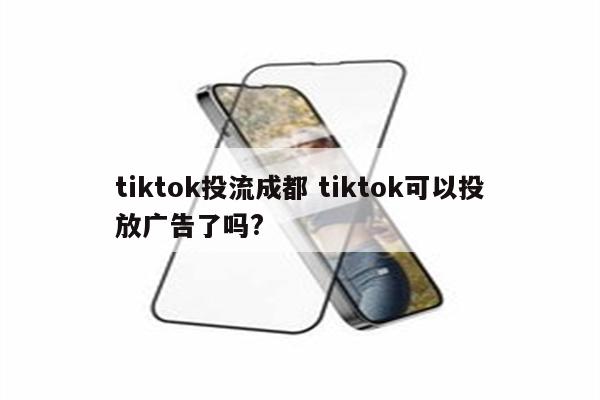 tiktok投流成都 tiktok可以投放广告了吗?