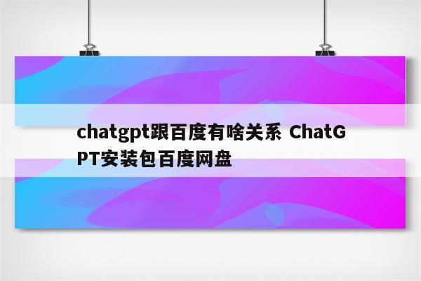 chatgpt跟百度有啥关系 ChatGPT安装包百度网盘