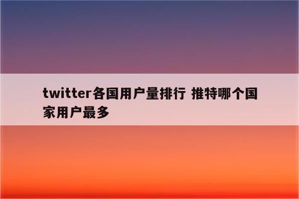 twitter各国用户量排行 推特哪个国家用户最多