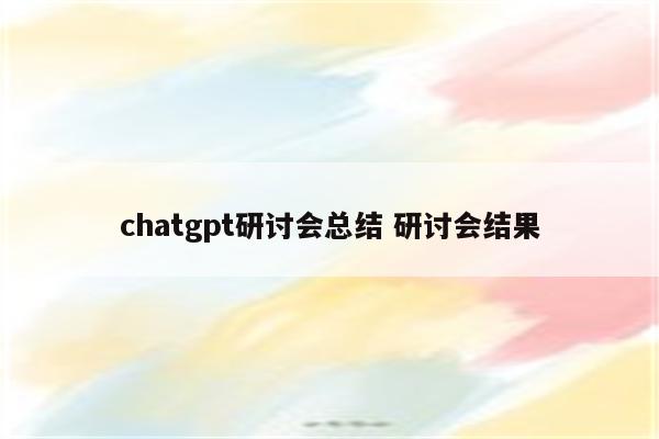 chatgpt研讨会总结 研讨会结果
