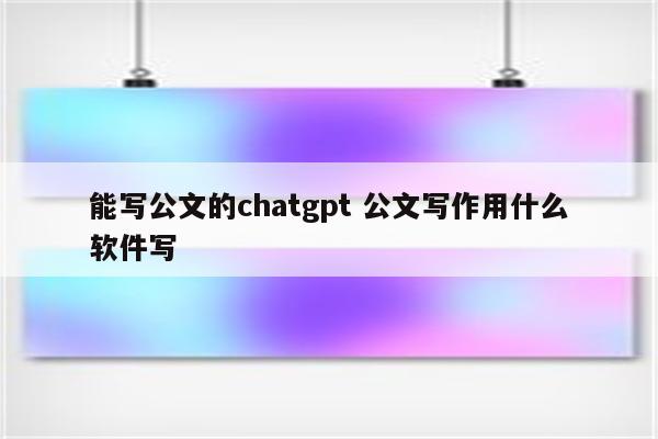能写公文的chatgpt 公文写作用什么软件写
