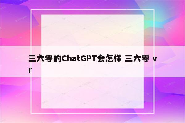 三六零的ChatGPT会怎样 三六零 vr