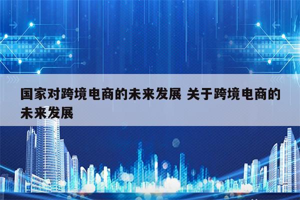 国家对跨境电商的未来发展 关于跨境电商的未来发展