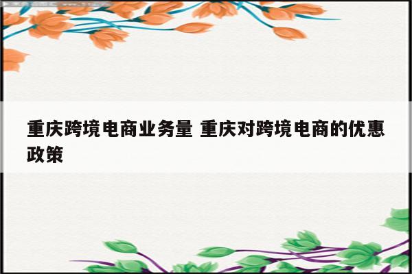重庆跨境电商业务量 重庆对跨境电商的优惠政策