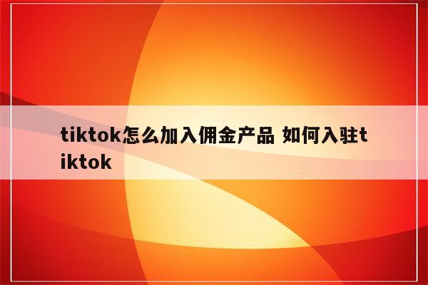 tiktok怎么加入佣金产品 如何入驻tiktok
