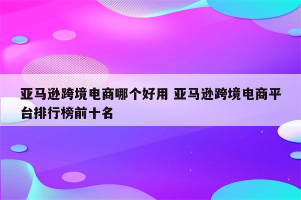 亚马逊跨境电商哪个好用 亚马逊跨境电商平台排行榜前十名