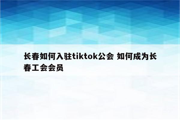 长春如何入驻tiktok公会 如何成为长春工会会员