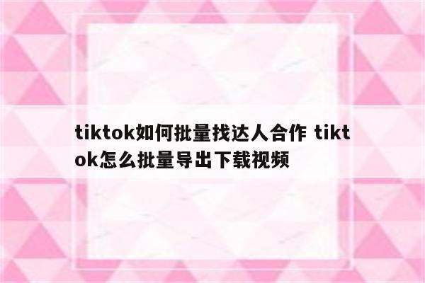 tiktok如何批量找达人合作 tiktok怎么批量导出下载视频