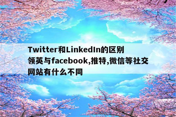Twitter和LinkedIn的区别 领英与facebook,推特,微信等社交网站有什么不同