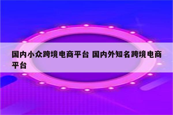 国内小众跨境电商平台 国内外知名跨境电商平台