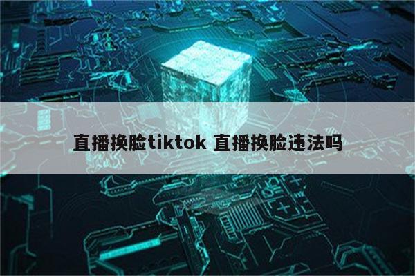 直播换脸tiktok 直播换脸违法吗