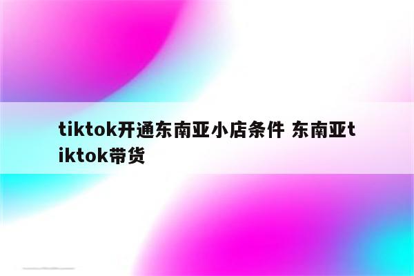 tiktok开通东南亚小店条件 东南亚tiktok带货