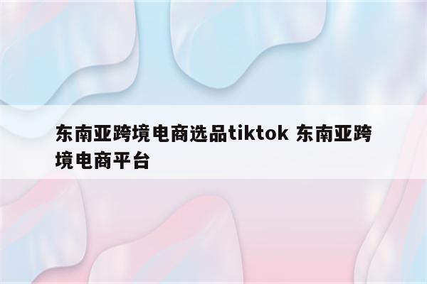 东南亚跨境电商选品tiktok 东南亚跨境电商平台