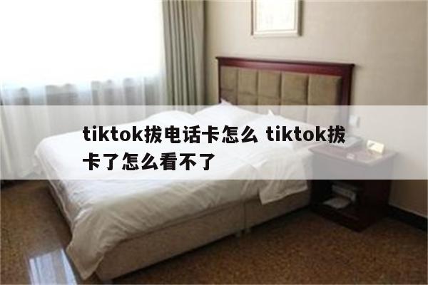tiktok拔电话卡怎么 tiktok拔卡了怎么看不了