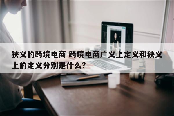 狭义的跨境电商 跨境电商广义上定义和狭义上的定义分别是什么?