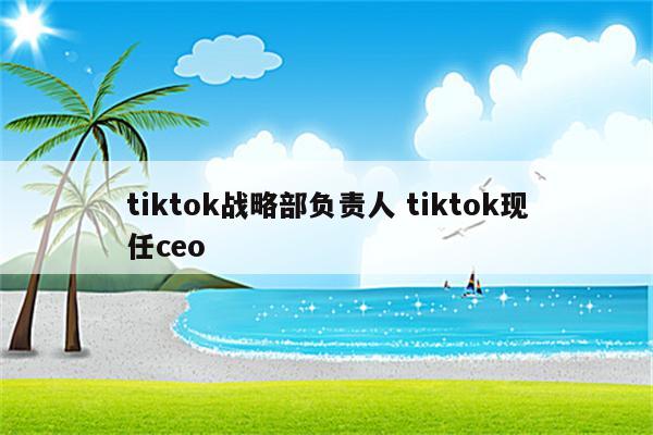 tiktok战略部负责人 tiktok现任ceo