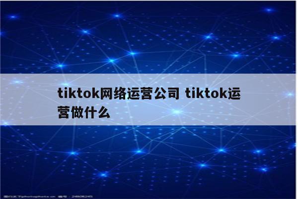 tiktok网络运营公司 tiktok运营做什么