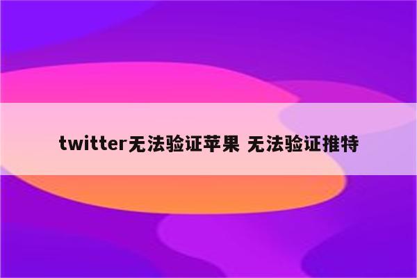 twitter无法验证苹果 无法验证推特