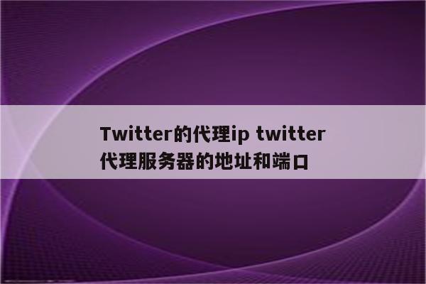 Twitter的代理ip twitter代理服务器的地址和端口