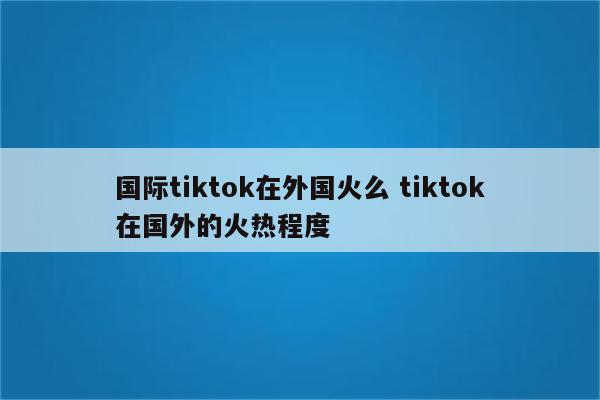 国际tiktok在外国火么 tiktok在国外的火热程度