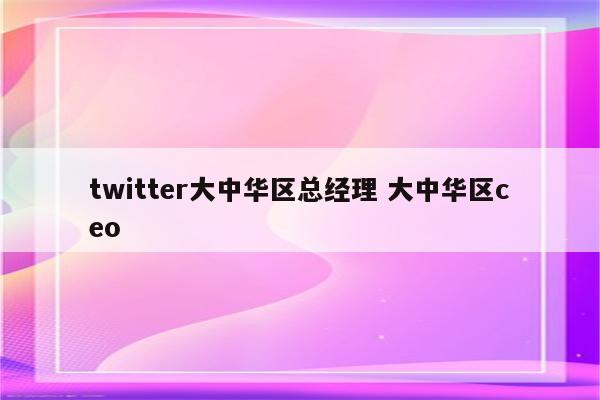 twitter大中华区总经理 大中华区ceo