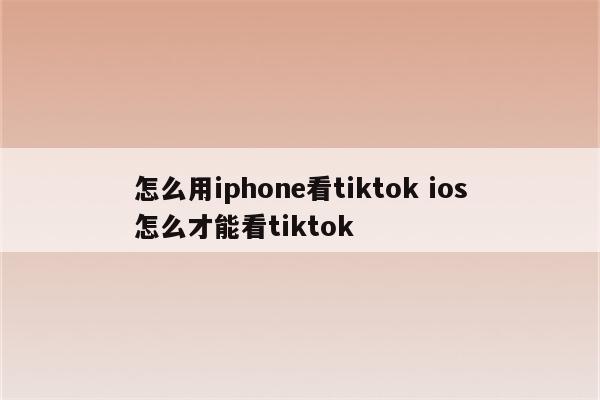 怎么用iphone看tiktok ios怎么才能看tiktok