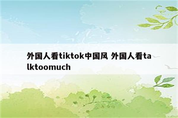 外国人看tiktok中国风 外国人看talktoomuch