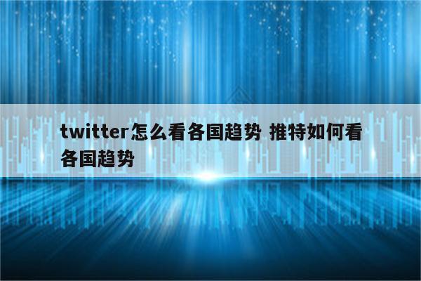 twitter怎么看各国趋势 推特如何看各国趋势