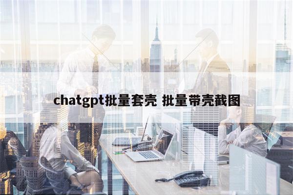 chatgpt批量套壳 批量带壳截图