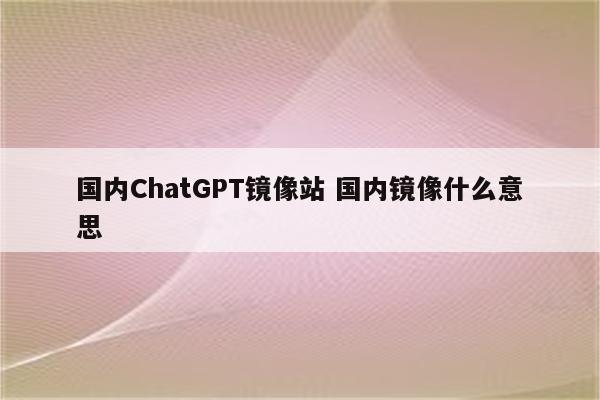 国内ChatGPT镜像站 国内镜像什么意思