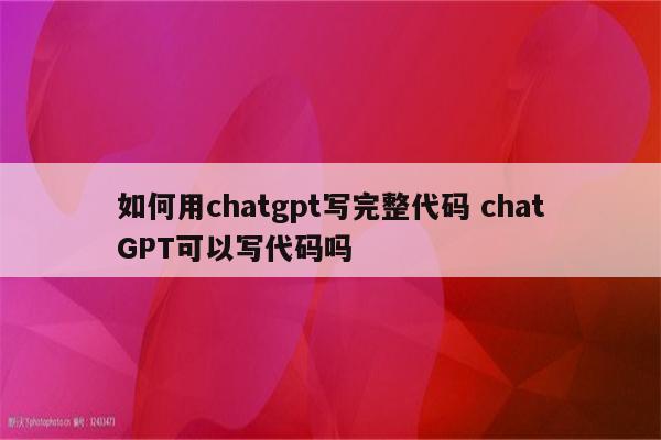 如何用chatgpt写完整代码 chatGPT可以写代码吗