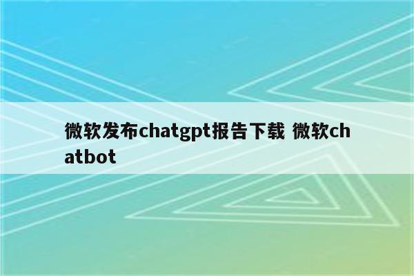 微软发布chatgpt报告下载 微软chatbot
