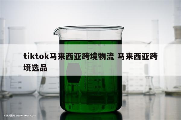 tiktok马来西亚跨境物流 马来西亚跨境选品