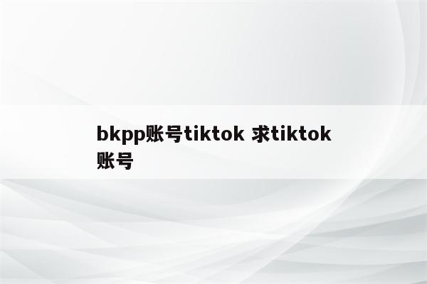 bkpp账号tiktok 求tiktok账号