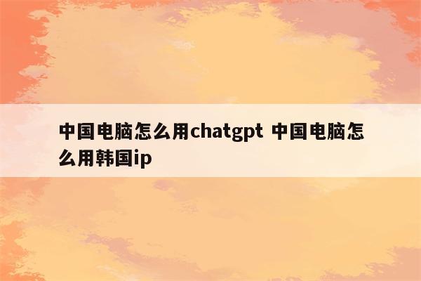 中国电脑怎么用chatgpt 中国电脑怎么用韩国ip
