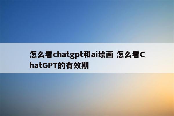 怎么看chatgpt和ai绘画 怎么看ChatGPT的有效期