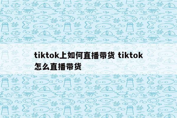 tiktok上如何直播带货 tiktok怎么直播带货
