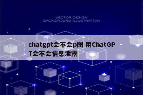 chatgpt会不会p图 用ChatGPT会不会信息泄露