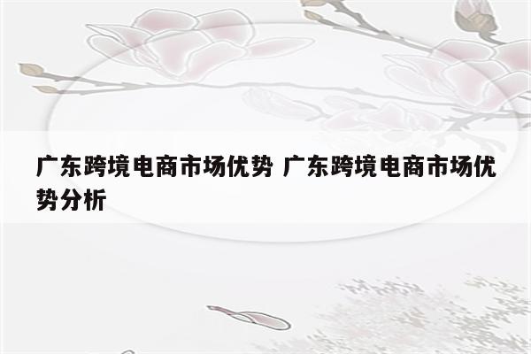 广东跨境电商市场优势 广东跨境电商市场优势分析