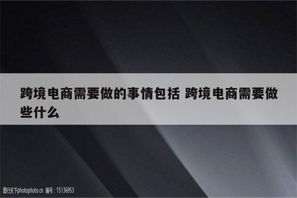 跨境电商需要做的事情包括 跨境电商需要做些什么