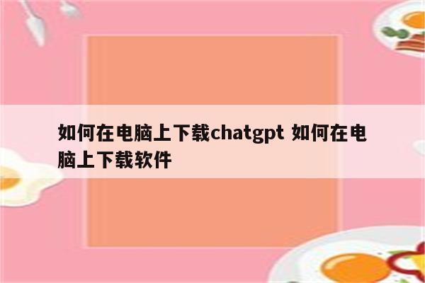 如何在电脑上下载chatgpt 如何在电脑上下载软件