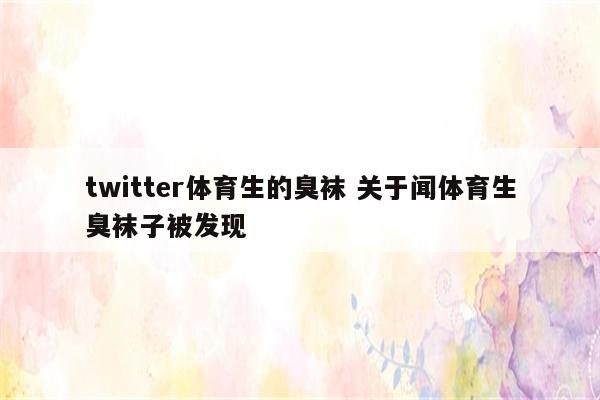 twitter体育生的臭袜 关于闻体育生臭袜子被发现