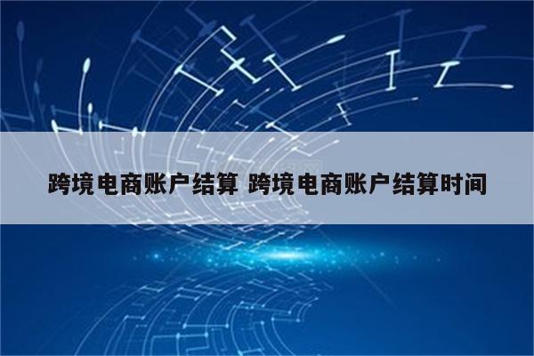 跨境电商账户结算 跨境电商账户结算时间