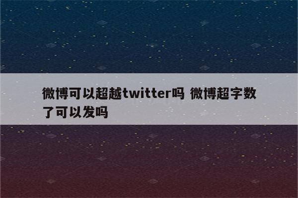 微博可以超越twitter吗 微博超字数了可以发吗
