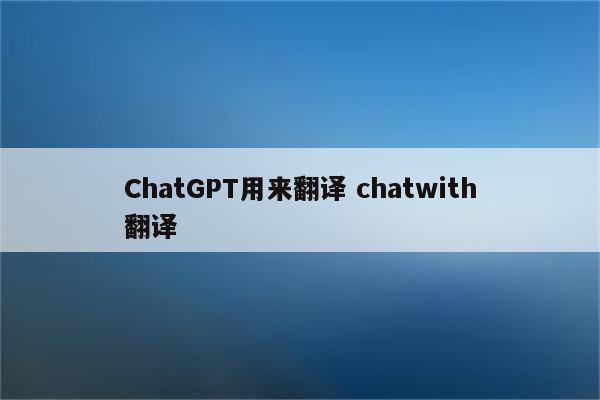 ChatGPT用来翻译 chatwith翻译