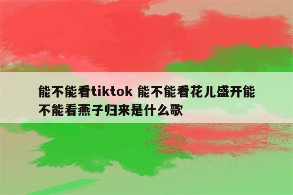 能不能看tiktok 能不能看花儿盛开能不能看燕子归来是什么歌