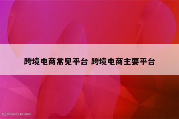 跨境电商常见平台 跨境电商主要平台