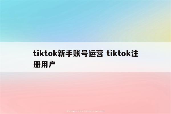 tiktok新手账号运营 tiktok注册用户