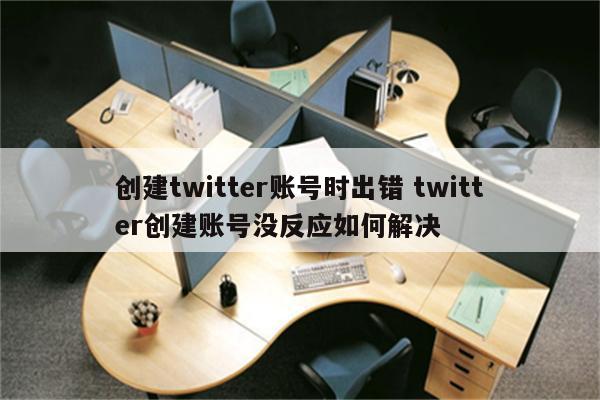 创建twitter账号时出错 twitter创建账号没反应如何解决